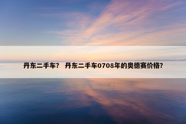 丹东二手车？ 丹东二手车0708年的奥德赛价格？