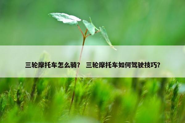三轮摩托车怎么骑？ 三轮摩托车如何驾驶技巧？