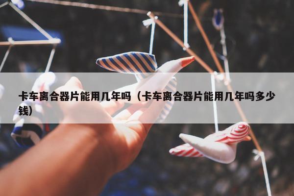 卡车离合器片能用几年吗（卡车离合器片能用几年吗多少钱）