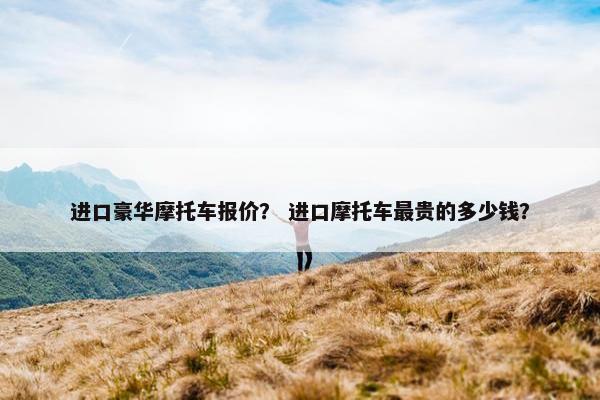 进口豪华摩托车报价？ 进口摩托车最贵的多少钱？