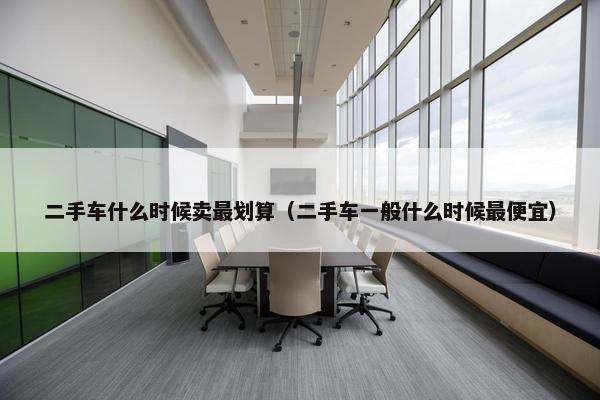 二手车什么时候卖最划算（二手车一般什么时候最便宜）