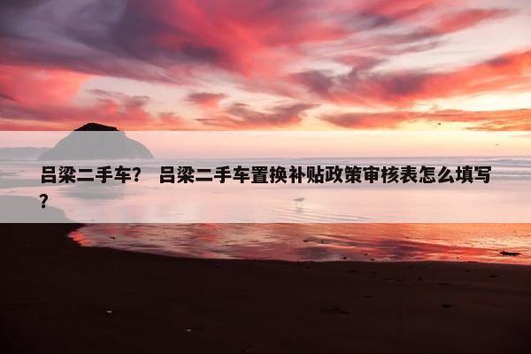 吕梁二手车？ 吕梁二手车置换补贴政策审核表怎么填写？