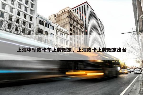 上海中型皮卡车上牌规定，上海皮卡上牌规定出台
