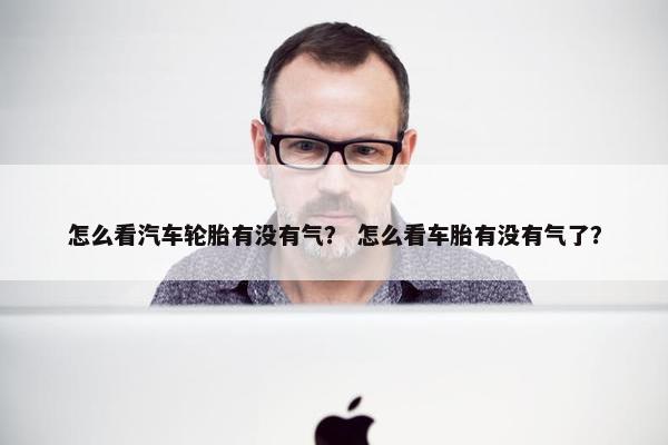 怎么看汽车轮胎有没有气？ 怎么看车胎有没有气了？