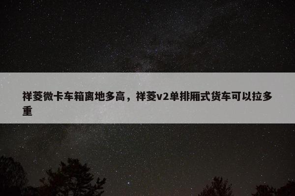 祥菱微卡车箱离地多高，祥菱v2单排厢式货车可以拉多重