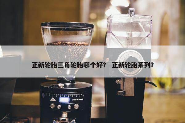 正新轮胎三角轮胎哪个好？ 正新轮胎系列？