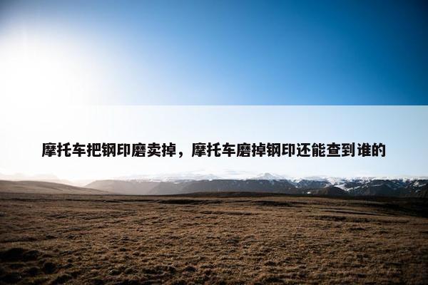 摩托车把钢印磨卖掉，摩托车磨掉钢印还能查到谁的