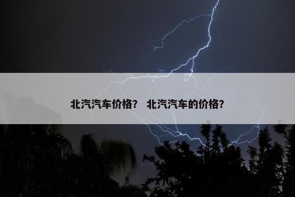 北汽汽车价格？ 北汽汽车的价格？