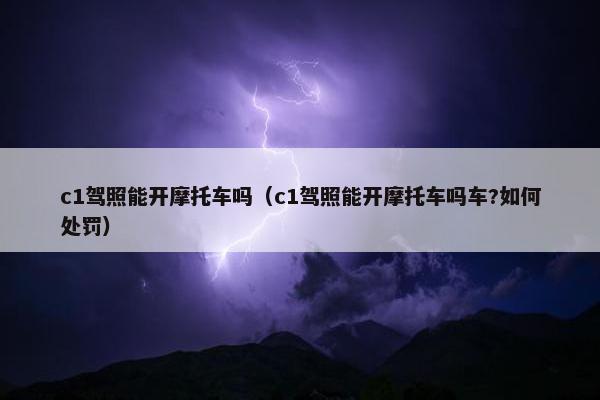 c1驾照能开摩托车吗（c1驾照能开摩托车吗车?如何处罚）