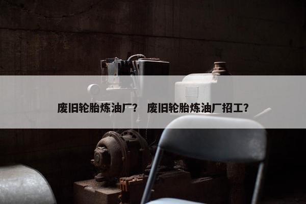 废旧轮胎炼油厂？ 废旧轮胎炼油厂招工？