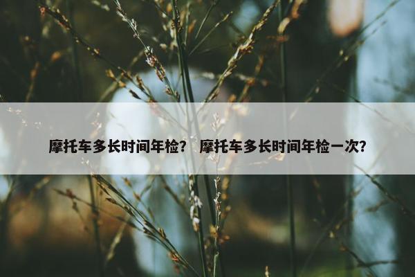 摩托车多长时间年检？ 摩托车多长时间年检一次？
