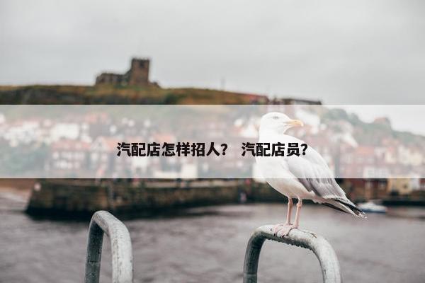 汽配店怎样招人？ 汽配店员？