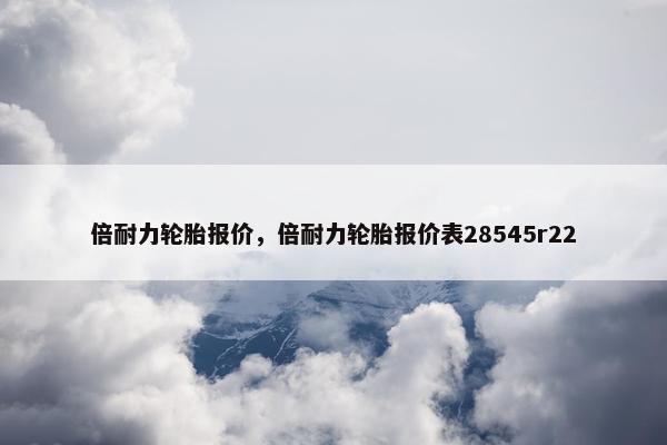倍耐力轮胎报价，倍耐力轮胎报价表28545r22