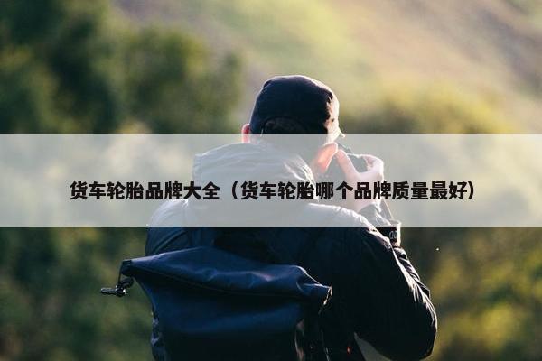 货车轮胎品牌大全（货车轮胎哪个品牌质量最好）