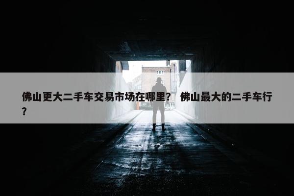 佛山更大二手车交易市场在哪里？ 佛山最大的二手车行？