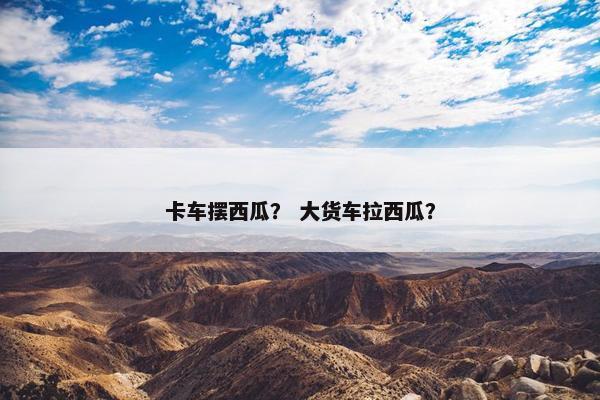 卡车摆西瓜？ 大货车拉西瓜？