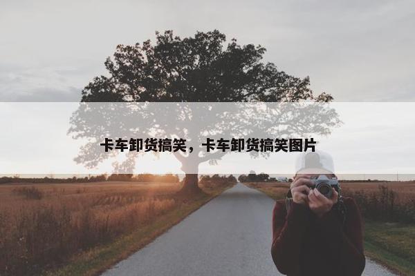 卡车卸货搞笑，卡车卸货搞笑图片
