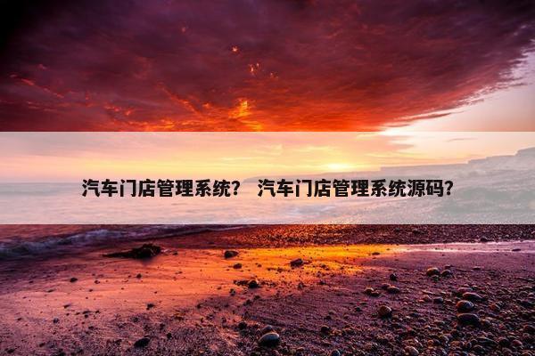 汽车门店管理系统？ 汽车门店管理系统源码？