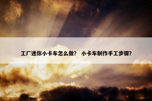 工厂迷你小卡车怎么做？ 小卡车制作手工步骤？