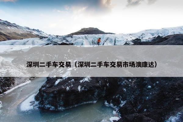 深圳二手车交易（深圳二手车交易市场澳康达）