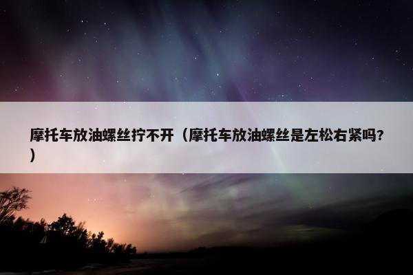 摩托车放油螺丝拧不开（摩托车放油螺丝是左松右紧吗?）