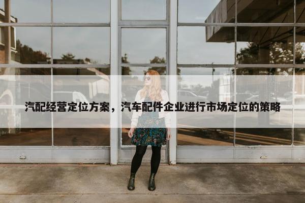 汽配经营定位方案，汽车配件企业进行市场定位的策略