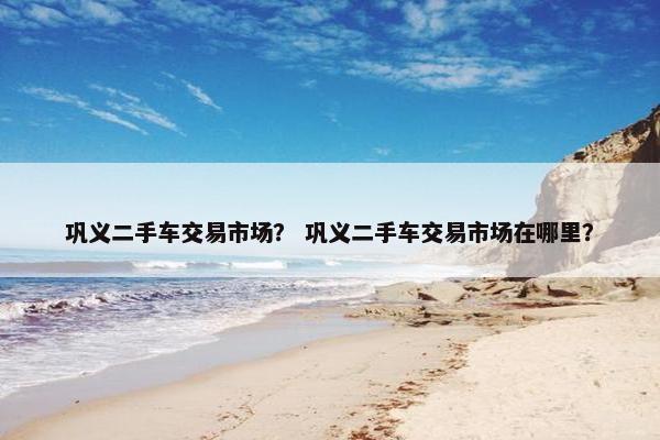 巩义二手车交易市场？ 巩义二手车交易市场在哪里？