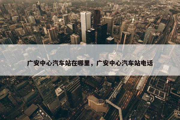 广安中心汽车站在哪里，广安中心汽车站电话