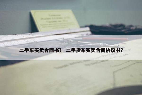 二手车买卖合同书？ 二手货车买卖合同协议书？
