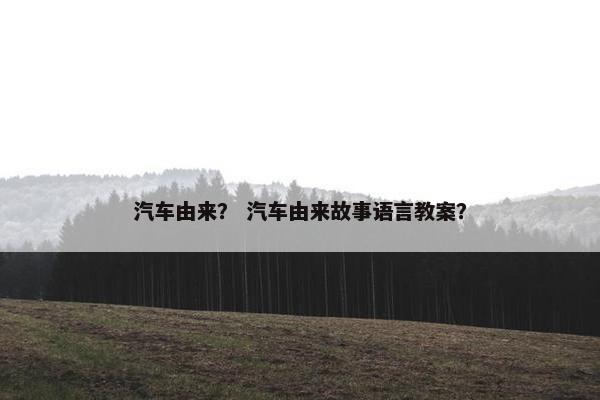 汽车由来？ 汽车由来故事语言教案？