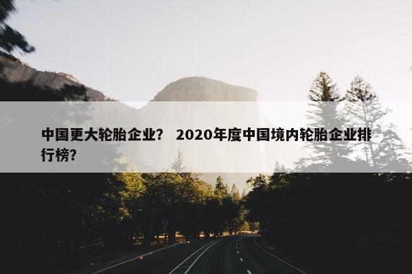中国更大轮胎企业？ 2020年度中国境内轮胎企业排行榜？
