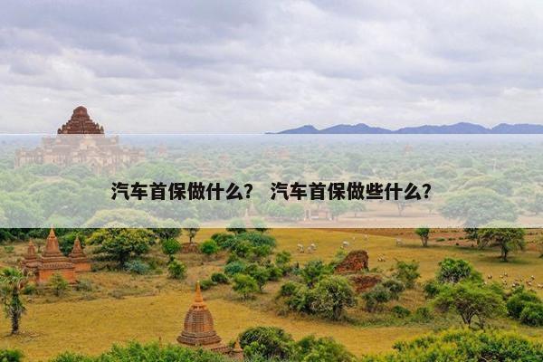 汽车首保做什么？ 汽车首保做些什么？
