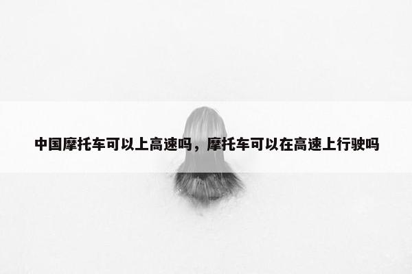 中国摩托车可以上高速吗，摩托车可以在高速上行驶吗
