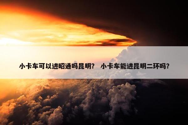 小卡车可以进昭通吗昆明？ 小卡车能进昆明二环吗？