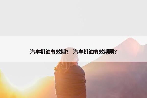 汽车机油有效期？ 汽车机油有效期限？