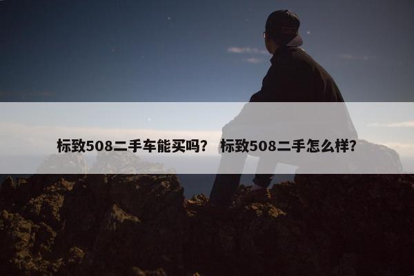 标致508二手车能买吗？ 标致508二手怎么样？