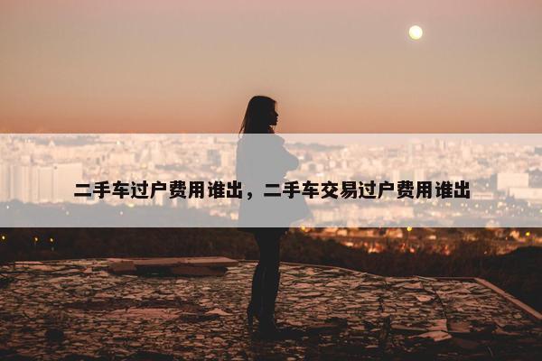 二手车过户费用谁出，二手车交易过户费用谁出