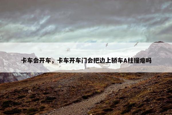 卡车会开车，卡车开车门会把边上轿车A柱撞瘪吗