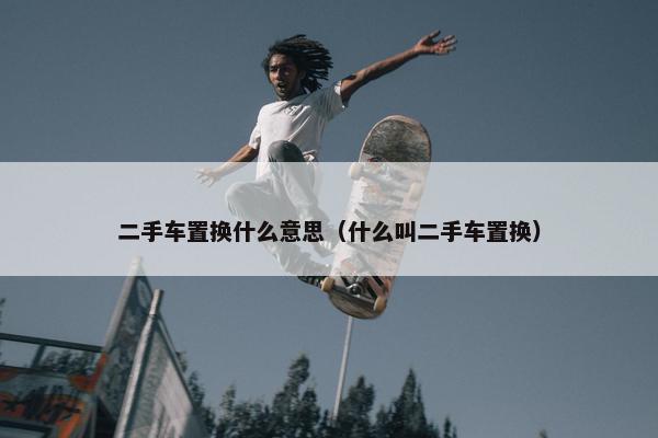 二手车置换什么意思（什么叫二手车置换）