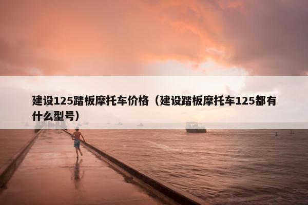 建设125踏板摩托车价格（建设踏板摩托车125都有什么型号）