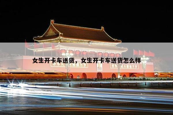 女生开卡车送货，女生开卡车送货怎么样