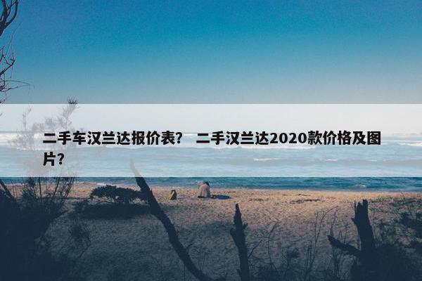 二手车汉兰达报价表？ 二手汉兰达2020款价格及图片？