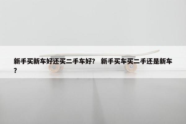 新手买新车好还买二手车好？ 新手买车买二手还是新车？