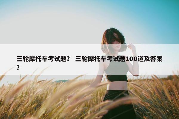 三轮摩托车考试题？ 三轮摩托车考试题100道及答案？