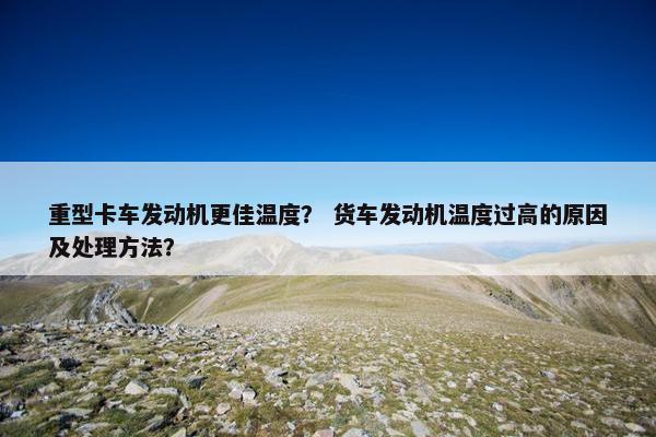 重型卡车发动机更佳温度？ 货车发动机温度过高的原因及处理方法？