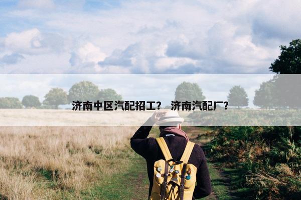济南中区汽配招工？ 济南汽配厂？
