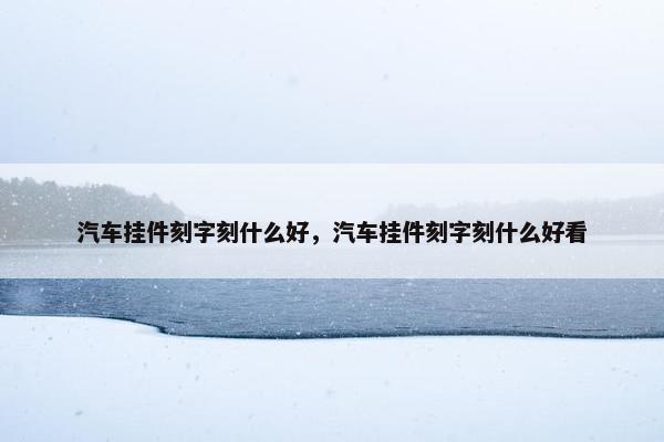 汽车挂件刻字刻什么好，汽车挂件刻字刻什么好看