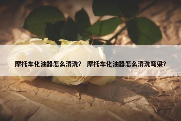 摩托车化油器怎么清洗？ 摩托车化油器怎么清洗弯梁？