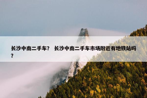 长沙中南二手车？ 长沙中南二手车市场附近有地铁站吗？