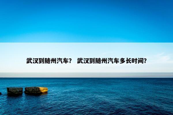 武汉到随州汽车？ 武汉到随州汽车多长时间？